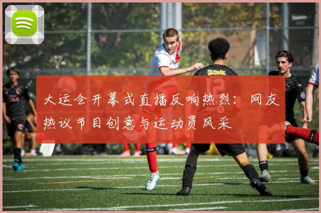 大运会开幕式直播反响热烈：网友热议节目创意与运动员风采