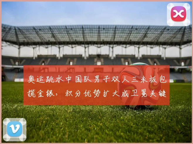 奥运跳水中国队男子双人三米板包揽金银，积分优势扩大成卫冕关键