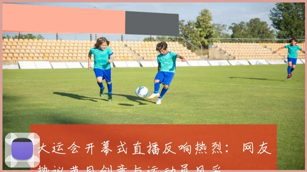 大运会开幕式直播反响热烈：网友热议节目创意与运动员风采