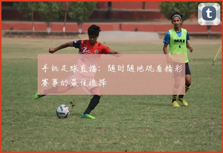 手机足球直播:随时随地观看精彩赛事的最佳选择