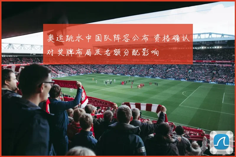 奥运跳水中国队阵容公布 资格确认对奖牌布局及名额分配影响