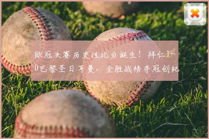 欧冠决赛历史性比分诞生！拜仁1-0巴黎圣日耳曼，全胜战绩夺冠创纪录