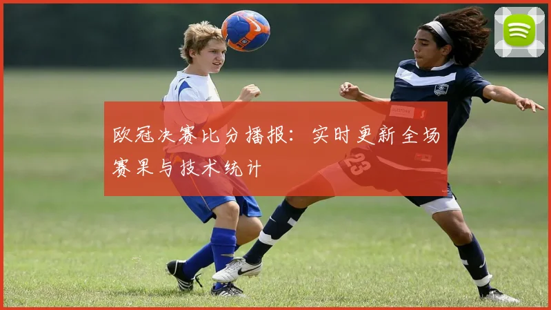欧冠决赛比分播报：实时更新全场赛果与技术统计
