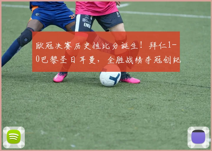 欧冠决赛历史性比分诞生！拜仁1-0巴黎圣日耳曼，全胜战绩夺冠创纪录